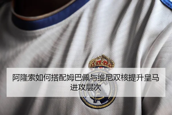 阿隆索如何搭配姆巴佩与维尼双核提升皇马进攻层次
