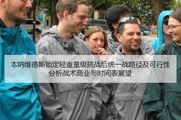 本纳维德斯锁定轻重量级挑战后统一战路径及可行性分析战术商业与时间表展望