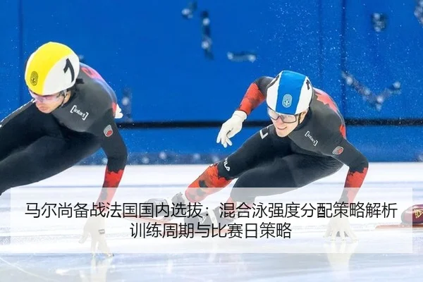 马尔尚备战法国国内选拔：混合泳强度分配策略解析训练周期与比赛日策略
