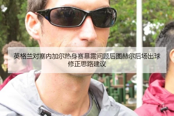 英格兰对塞内加尔热身赛暴露问题后图赫尔后场出球修正思路建议