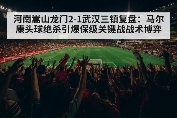 河南嵩山龙门2-1武汉三镇复盘:马尔康头球绝杀引爆保级关键战战术博弈