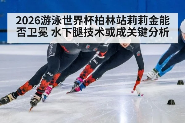2026游泳世界杯柏林站莉莉金能否卫冕 水下腿技术或成关键分析